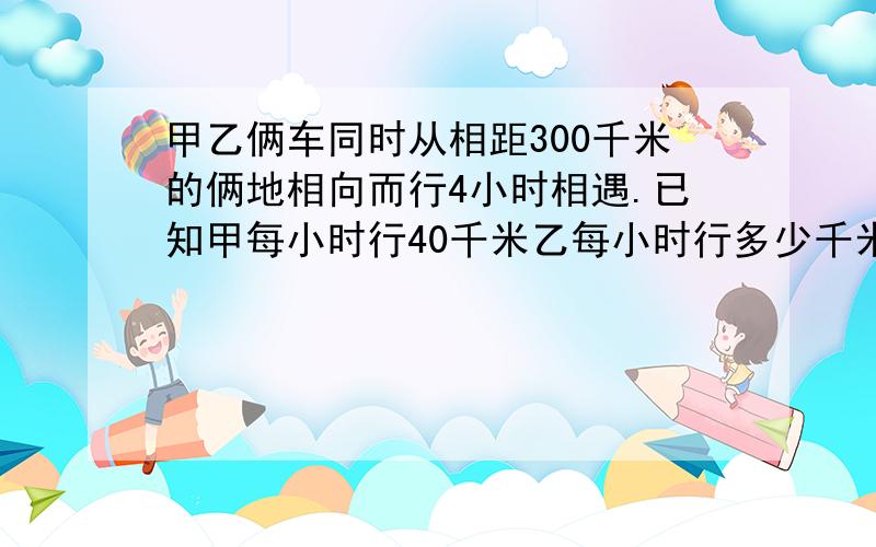 甲乙俩车同时从相距300千米的俩地相向而行4小时相遇.已知甲每小时行40千米乙每小时行多少千米?用方程解