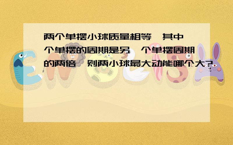 两个单摆小球质量相等,其中一个单摆的周期是另一个单摆周期的两倍,则两小球最大动能哪个大?