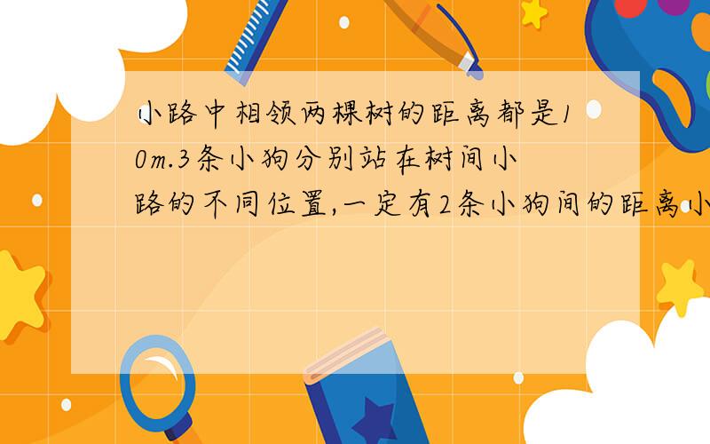 小路中相领两棵树的距离都是10m.3条小狗分别站在树间小路的不同位置,一定有2条小狗间的距离小于10m.为什么?