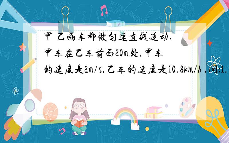 甲 乙两车都做匀速直线运动,甲车在乙车前面20m处,甲车的速度是2m/s,乙车的速度是10.8km/h ,问：1.乙车要用多少时间追上甲车2.当乙车追上甲车时,甲车离出发地有多远（过程写清楚