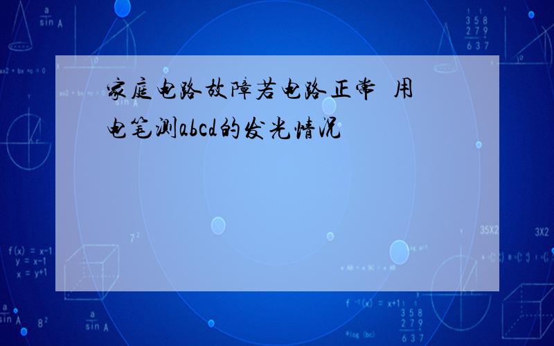 家庭电路故障若电路正常  用电笔测abcd的发光情况