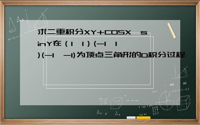 求二重积分XY+COSX*sinY在（1,1）(-1,1)(-1,-1)为顶点三角形的D积分过程