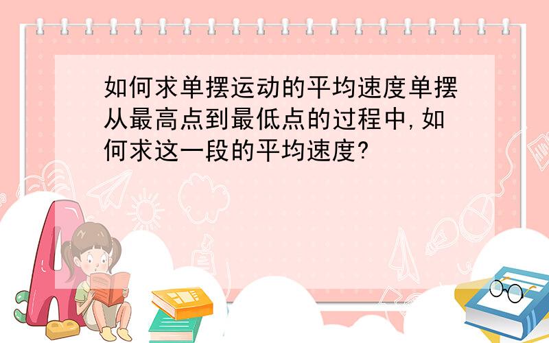 如何求单摆运动的平均速度单摆从最高点到最低点的过程中,如何求这一段的平均速度?