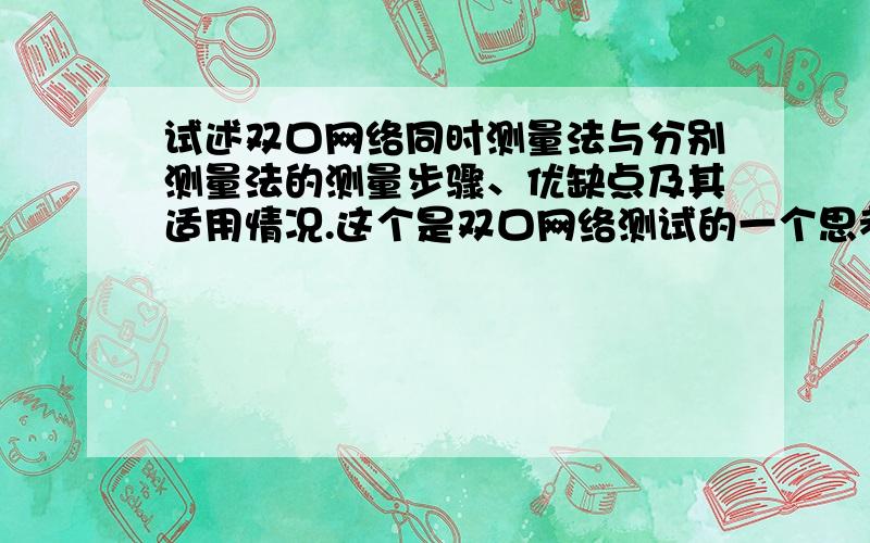 试述双口网络同时测量法与分别测量法的测量步骤、优缺点及其适用情况.这个是双口网络测试的一个思考题.还有一个是：“本实验方法是否用于交流双口网络的测定”.麻烦大虾们帮帮忙啊