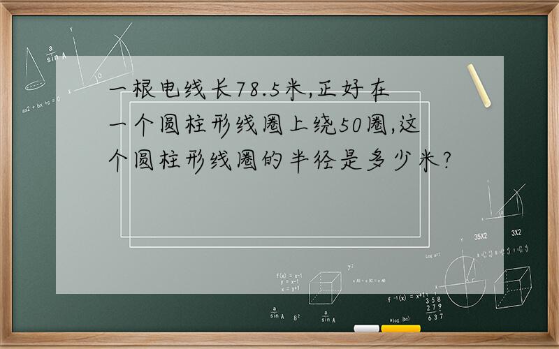 一根电线长78.5米,正好在一个圆柱形线圈上绕50圈,这个圆柱形线圈的半径是多少米?