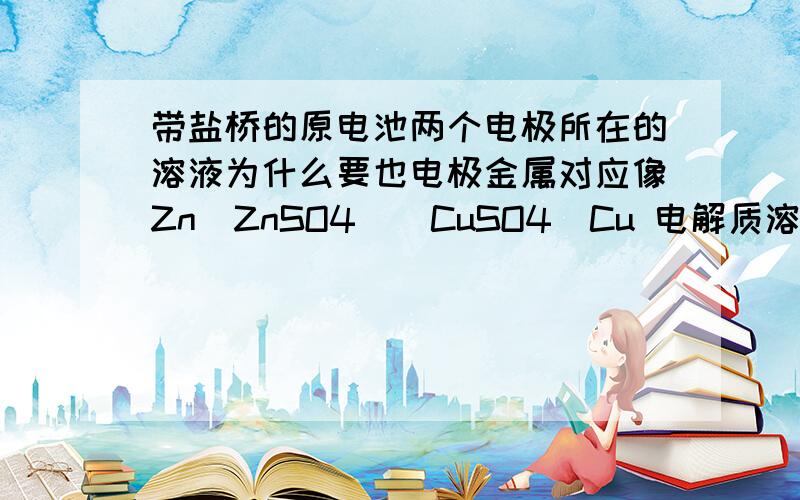 带盐桥的原电池两个电极所在的溶液为什么要也电极金属对应像Zn|ZnSO4||CuSO4|Cu 电解质溶液为什么一定要锌对应锌的盐溶液 铜对应铜的盐溶液