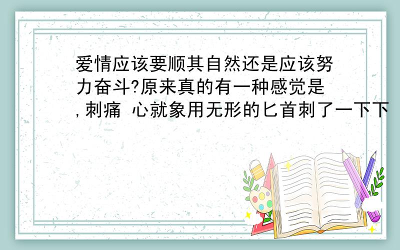 爱情应该要顺其自然还是应该努力奋斗?原来真的有一种感觉是,刺痛 心就象用无形的匕首刺了一下下 没人可以了这是一种什么样的滋味 自己还要强忍着痛楚,用微笑来面对 我自己不知道自己