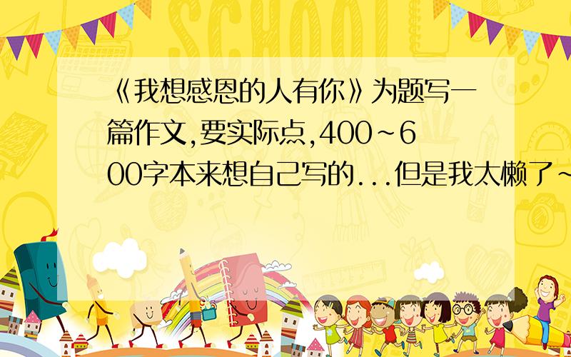 《我想感恩的人有你》为题写一篇作文,要实际点,400~600字本来想自己写的...但是我太懒了~