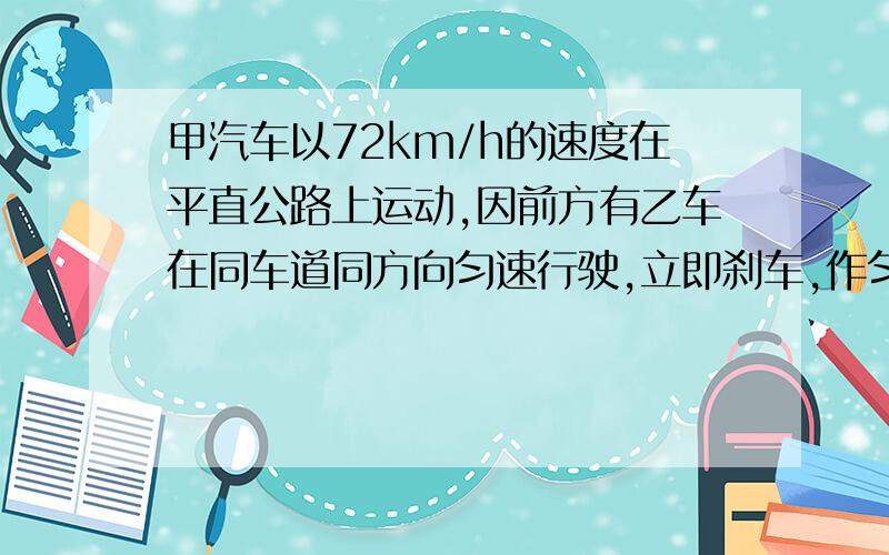 甲汽车以72km/h的速度在平直公路上运动,因前方有乙车在同车道同方向匀速行驶,立即刹车,作匀减速运动加速度大小为2m/s2,求：⑴甲车刹车后通过64m位移需多长的时间?⑵甲车刹车后经20s的位移