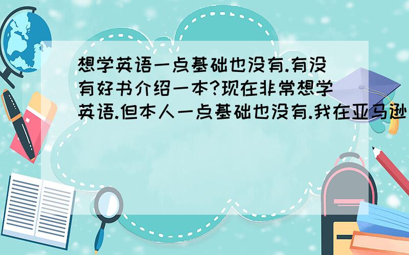 想学英语一点基础也没有.有没有好书介绍一本?现在非常想学英语.但本人一点基础也没有.我在亚马逊上看到了好多都英语的书,但不知道没有基础的那看些有没有用?哪位高手可以推荐一本.