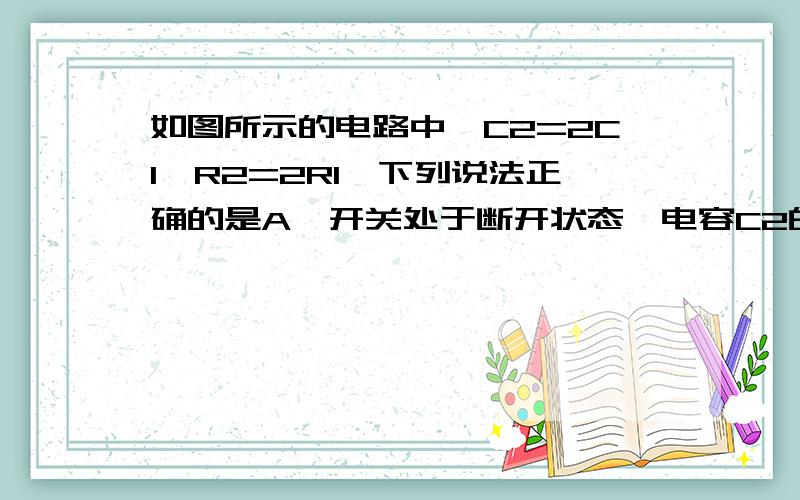 如图所示的电路中,C2=2C1,R2=2R1,下列说法正确的是A、开关处于断开状态,电容C2的电量大于C1的电量B、开关处于断开状态,电容C1的电量大于C2的电量C、开关处于接通状态,电容C2的电量大于C1的电