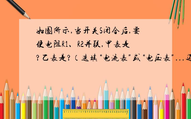 如图所示,当开关S闭合后,要使电阻R1、R2并联,甲表是?乙表是?（选填“电流表”或“电压表”...还有，要写上电流表测哪里的电流，电压表测哪里的电压..