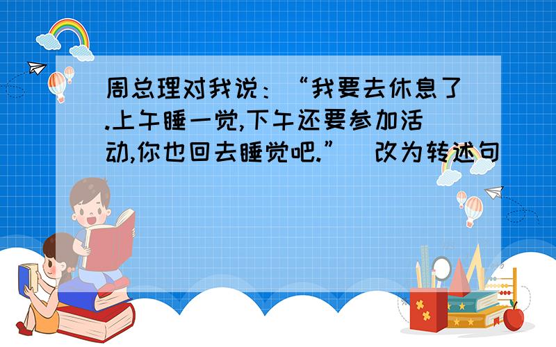 周总理对我说：“我要去休息了.上午睡一觉,下午还要参加活动,你也回去睡觉吧.”（改为转述句）