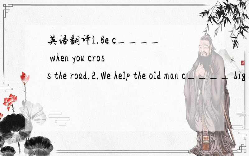 英语翻译1.Be c____ when you cross the road.2.We help the old man c____ big bags.3.He lives in the c____ of the city.It's very crowded.4.Excuse me.Can you help me?Yes,c____.How can I help you?