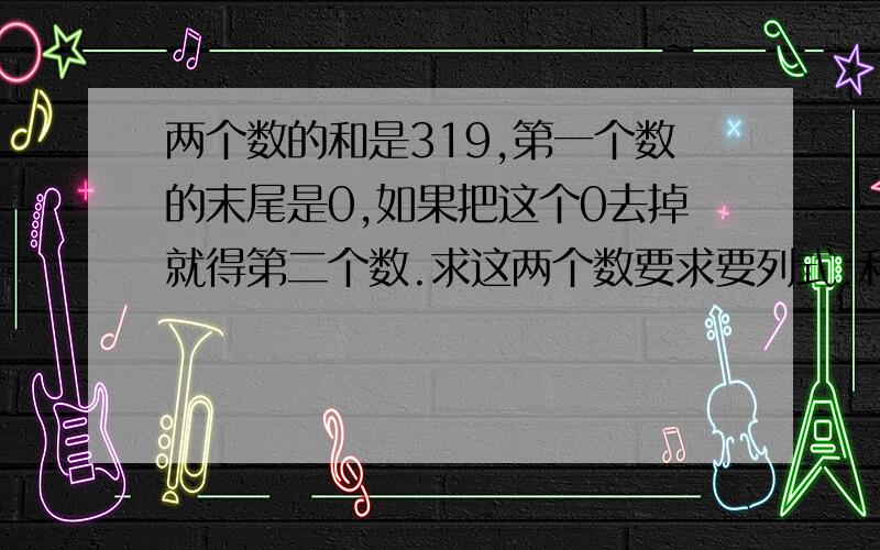 两个数的和是319,第一个数的末尾是0,如果把这个0去掉就得第二个数.求这两个数要求要列式.和说明.