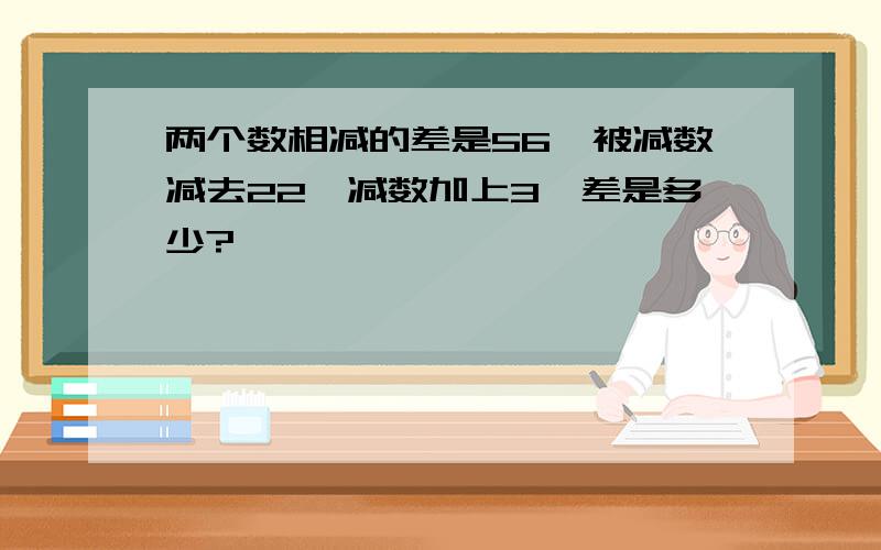 两个数相减的差是56,被减数减去22,减数加上3,差是多少?