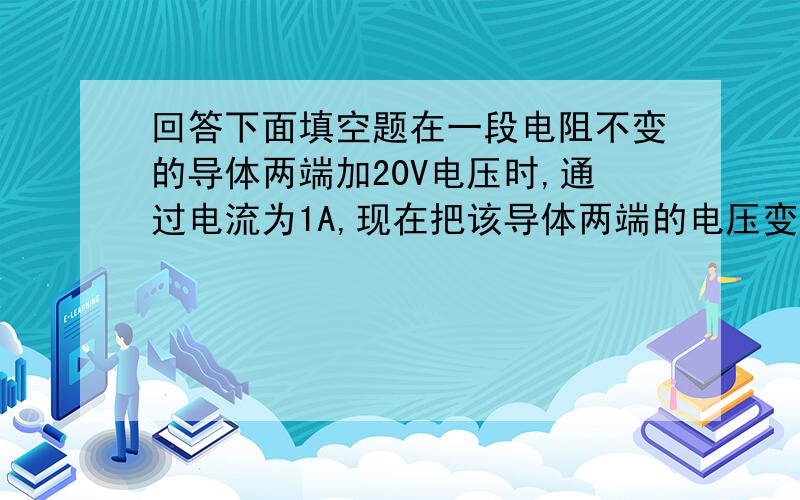 回答下面填空题在一段电阻不变的导体两端加20V电压时,通过电流为1A,现在把该导体两端的电压变为5V,则此时通过导体的电流和它的电阻分别为多少