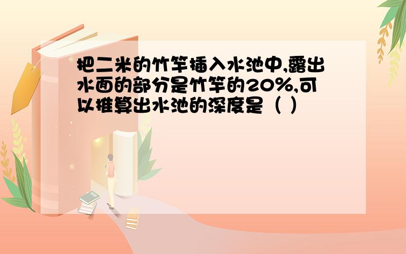 把二米的竹竿插入水池中,露出水面的部分是竹竿的20％,可以推算出水池的深度是（ ）