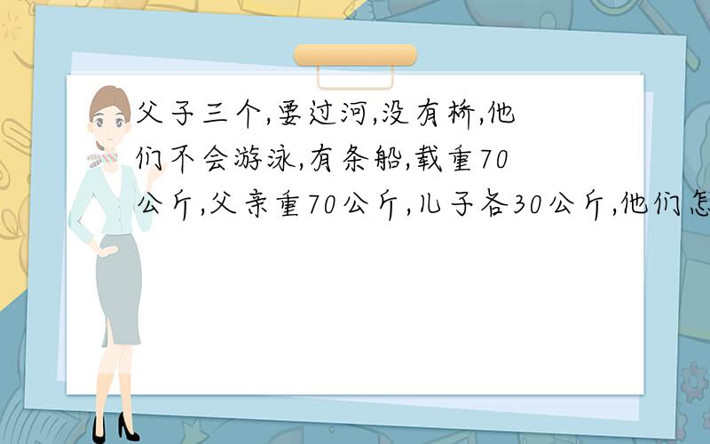 父子三个,要过河,没有桥,他们不会游泳,有条船,载重70公斤,父亲重70公斤,儿子各30公斤,他们怎么样才能过河