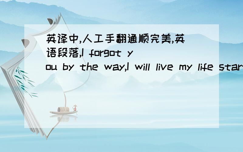 英译中,人工手翻通顺完美,英语段落,I forgot you by the way,I will live my life starting from tomorrow,I deleted the life I lived with you I didn't leave anything for a memory.I healed my wounds like a hundred times and your love was thro