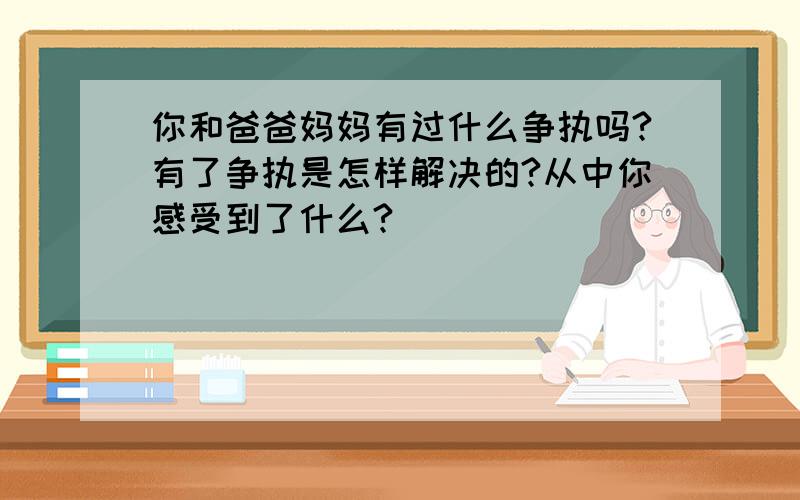 你和爸爸妈妈有过什么争执吗?有了争执是怎样解决的?从中你感受到了什么?