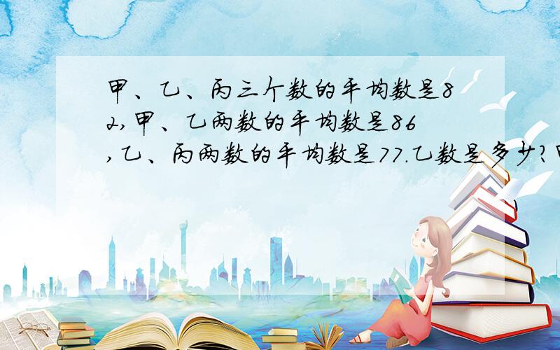 甲、乙、丙三个数的平均数是82,甲、乙两数的平均数是86,乙、丙两数的平均数是77.乙数是多少?甲、丙数的平均数是多少