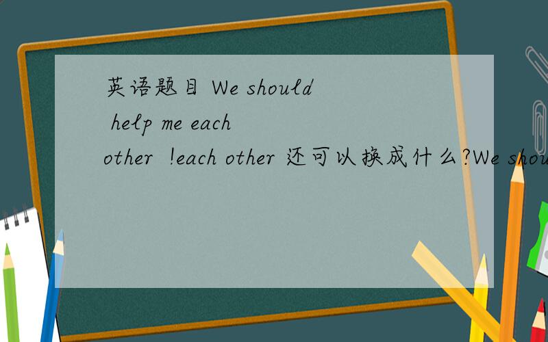 英语题目 We should help me each other  !each other 还可以换成什么?We should help each othe