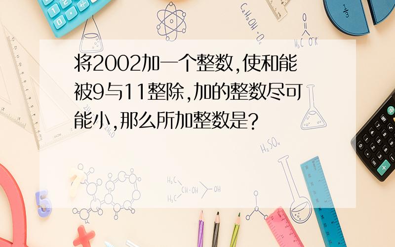 将2002加一个整数,使和能被9与11整除,加的整数尽可能小,那么所加整数是?