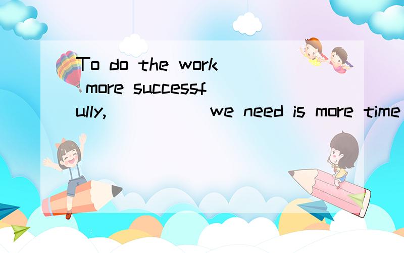 To do the work more successfully,_____ we need is more time .A.only   what B.all  whatC.all  thatD.only要详细解析