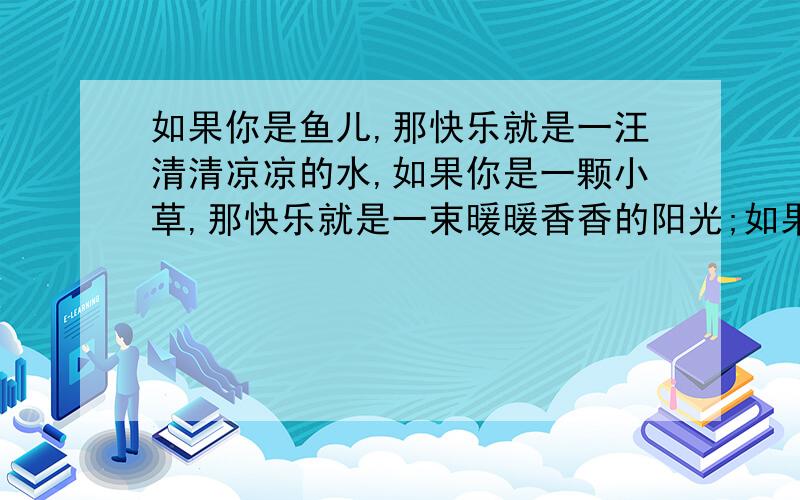 如果你是鱼儿,那快乐就是一汪清清凉凉的水,如果你是一颗小草,那快乐就是一束暖暖香香的阳光;如果你是鱼儿,那快乐就是一汪清清凉凉的水,如果你是一颗小草,那快乐就是一束暖暖香香的阳