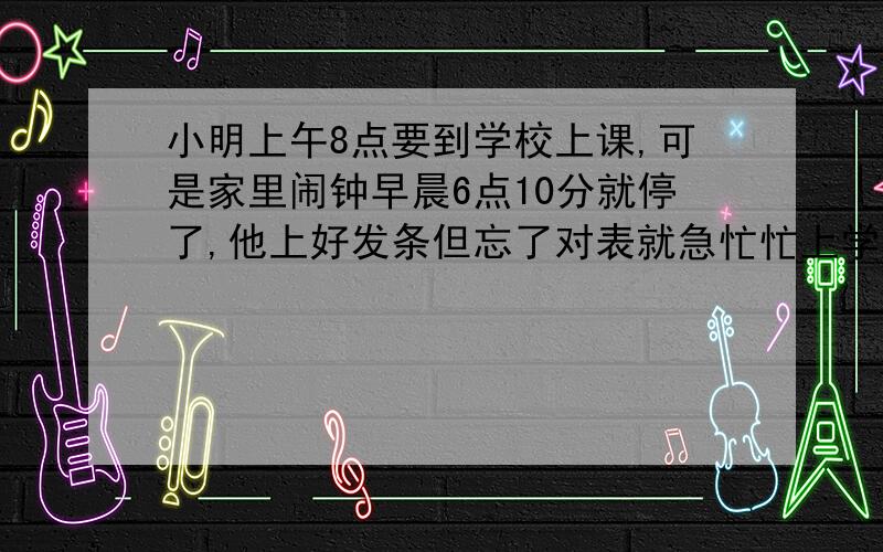 小明上午8点要到学校上课,可是家里闹钟早晨6点10分就停了,他上好发条但忘了对表就急忙忙上学去了,到学校时还提前了10分钟.中午12点放学,小明回到家一看钟才11点整.如果小明上学、放学路