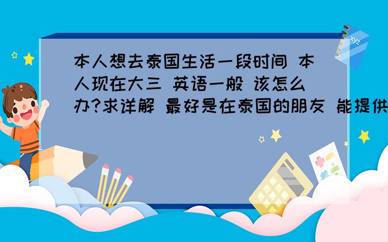 本人想去泰国生活一段时间 本人现在大三 英语一般 该怎么办?求详解 最好是在泰国的朋友 能提供一些经验~关于如何去 去了以后该怎么生活