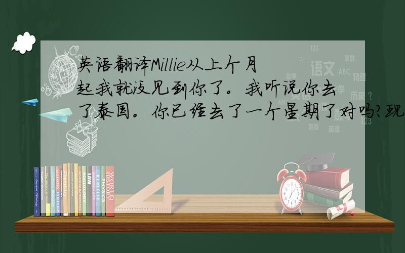 英语翻译Millie从上个月起我就没见到你了。我听说你去了泰国。你已经去了一个星期了对吗？现在还没有回来吗？我在香港已经待了2天了。我和父母在这里度过了一段美好的时光。今天一整