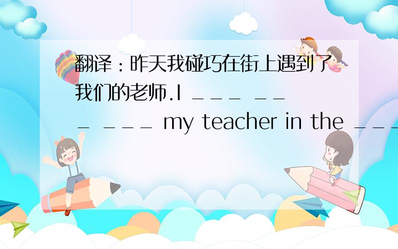 翻译：昨天我碰巧在街上遇到了我们的老师.I ___ ___ ___ my teacher in the ____ yesterday.