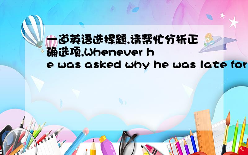 一道英语选择题,请帮忙分析正确选项,Whenever he was asked why he was late for class ,he would answer carelessly ,always ___the same thing.A.sayingB.saidC.to say D.having said