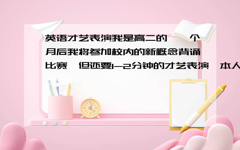 英语才艺表演我是高二的,一个月后我将参加校内的新概念背诵比赛,但还要1-2分钟的才艺表演,本人唱歌一般,能不推荐好听又好唱的英语歌?除了唱歌外,还可以表演什么呢?有没有一定水准的绕