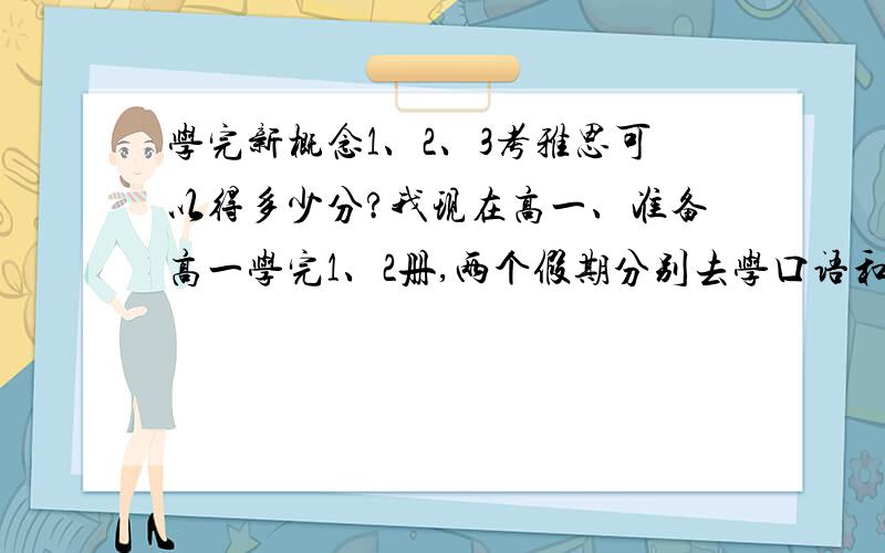 学完新概念1、2、3考雅思可以得多少分?我现在高一、准备高一学完1、2册,两个假期分别去学口语和环球雅思基础班,高一假期和高二上学完第3册,高二上假期去上环球雅思提高班、高二下去考