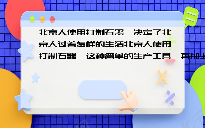 北京人使用打制石器,决定了北京人过着怎样的生活北京人使用打制石器,这种简单的生产工具,再加上当时恶劣的自然环境,决定了北京人怎样的生活