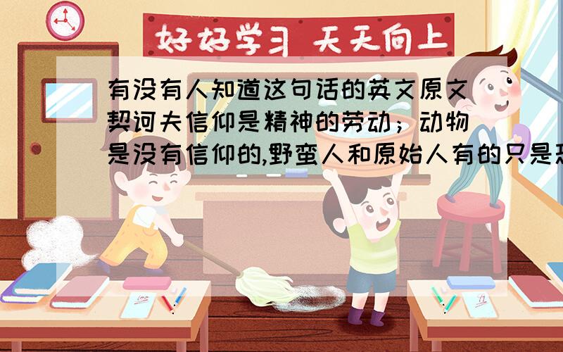 有没有人知道这句话的英文原文契诃夫信仰是精神的劳动；动物是没有信仰的,野蛮人和原始人有的只是恐怖和疑惑.只有高尚的组织体,才能达到信仰.