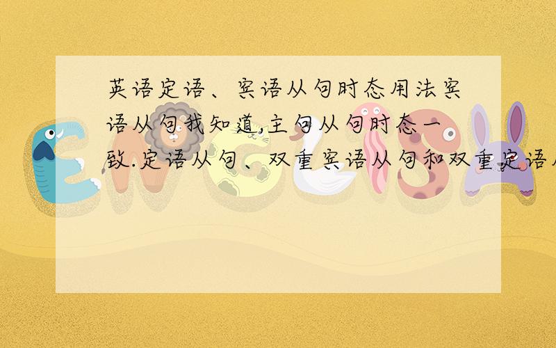 英语定语、宾语从句时态用法宾语从句我知道,主句从句时态一致.定语从句、双重宾语从句和双重定语从句的时态用法（主句什么时态,从句什么时态的）