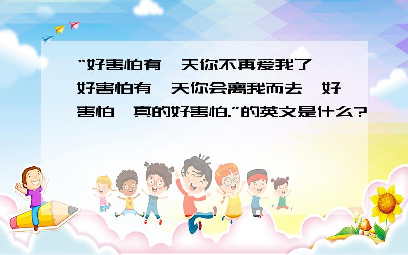 “好害怕有一天你不再爱我了,好害怕有一天你会离我而去,好害怕,真的好害怕.”的英文是什么?