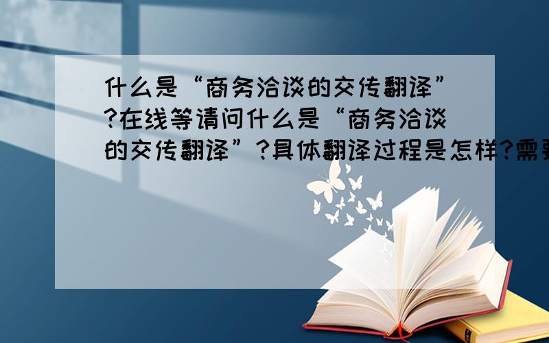 什么是“商务洽谈的交传翻译”?在线等请问什么是“商务洽谈的交传翻译”?具体翻译过程是怎样?需要具备什么样的知识才能担任?谢谢