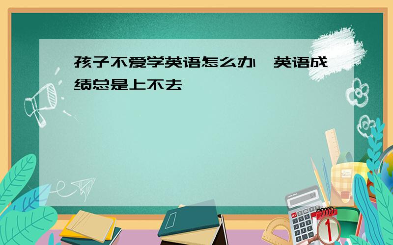 孩子不爱学英语怎么办,英语成绩总是上不去