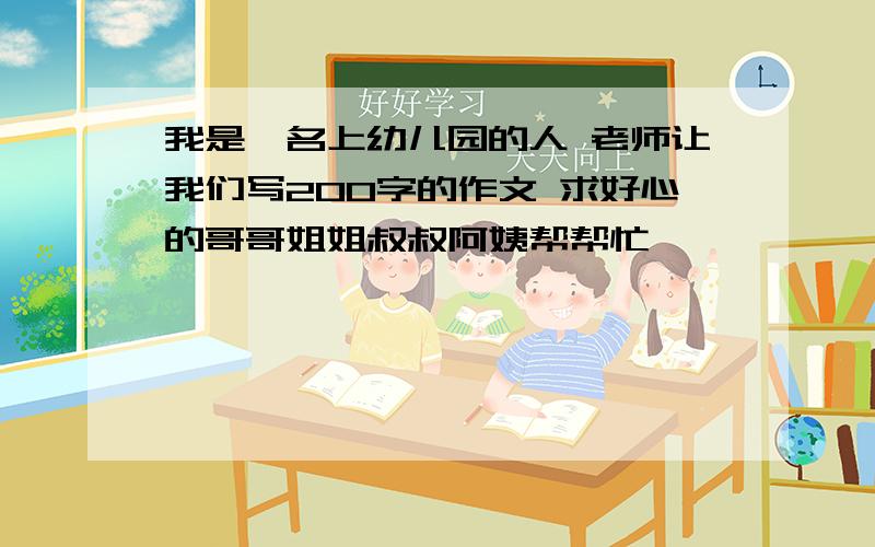 我是一名上幼儿园的人 老师让我们写200字的作文 求好心的哥哥姐姐叔叔阿姨帮帮忙