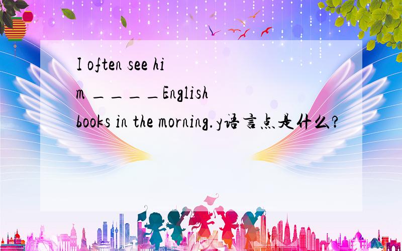 I often see him ____English books in the morning.y语言点是什么?