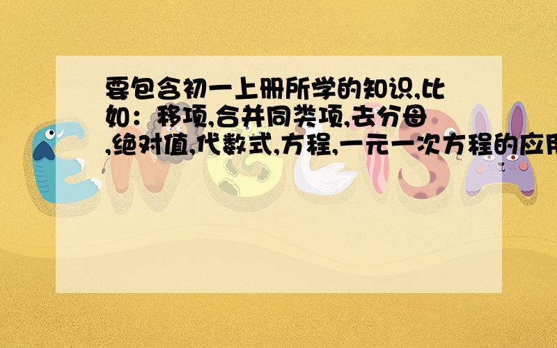 要包含初一上册所学的知识,比如：移项,合并同类项,去分母,绝对值,代数式,方程,一元一次方程的应用题和计算题