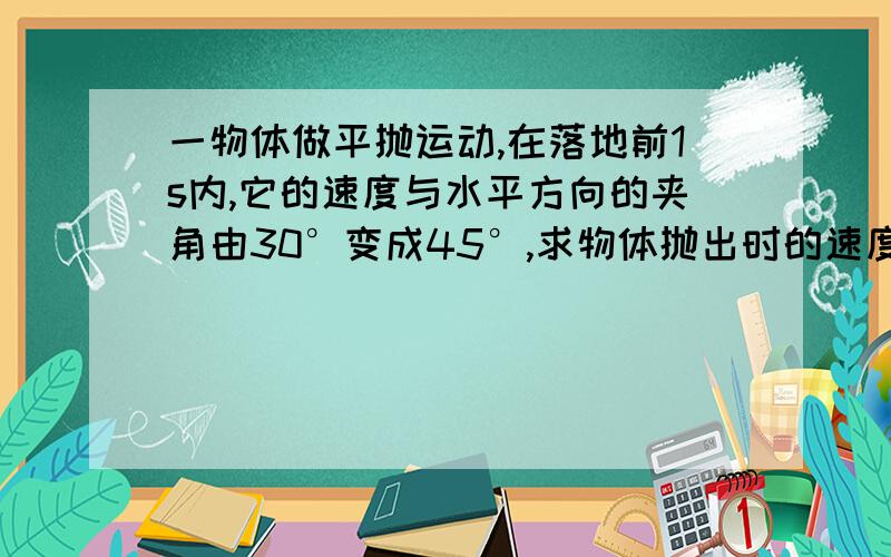 一物体做平抛运动,在落地前1s内,它的速度与水平方向的夹角由30°变成45°,求物体抛出时的速度和下落高度·~