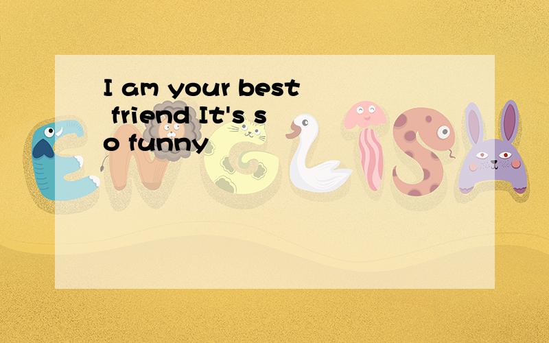 I am your best friend It's so funny