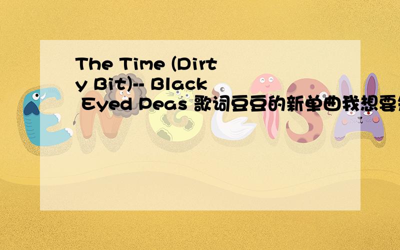 The Time (Dirty Bit)-- Black Eyed Peas 歌词豆豆的新单曲我想要知道歌词 能翻译一下更好了 我英语不太好最低要求还是歌词