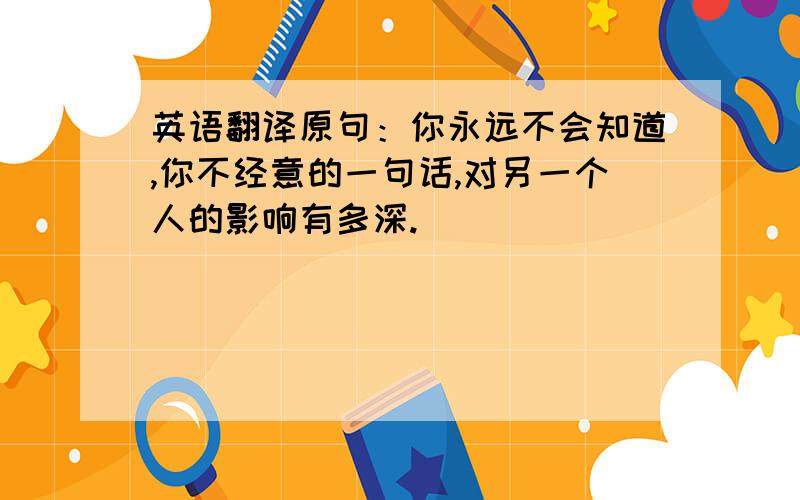 英语翻译原句：你永远不会知道,你不经意的一句话,对另一个人的影响有多深.